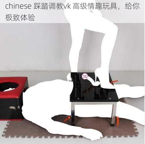 chinese 踩踏调教vk 高级情趣玩具，给你极致体验