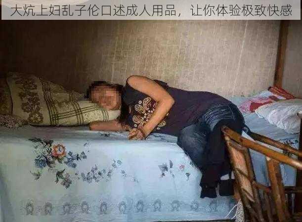 大炕上妇乱子伦口述成人用品，让你体验极致快感