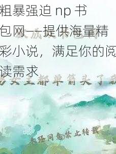 粗暴强迫 np 书包网——提供海量精彩小说，满足你的阅读需求