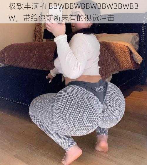 极致丰满的 BBWBBWBBWBBWBBWBBW，带给你前所未有的视觉冲击