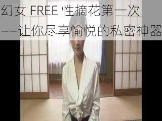 幻女 FREE 性摘花第一次——让你尽享愉悦的私密神器