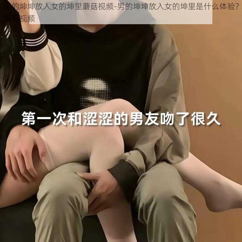 男的坤坤放入女的坤里蘑菇视频-男的坤坤放入女的坤里是什么体验？蘑菇视频