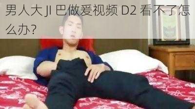 男人大 JI 巴做爰视频 D2 看不了怎么办？