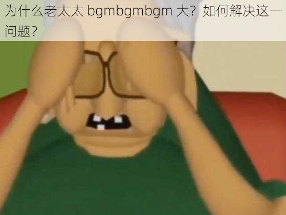 为什么老太太 bgmbgmbgm 大？如何解决这一问题？