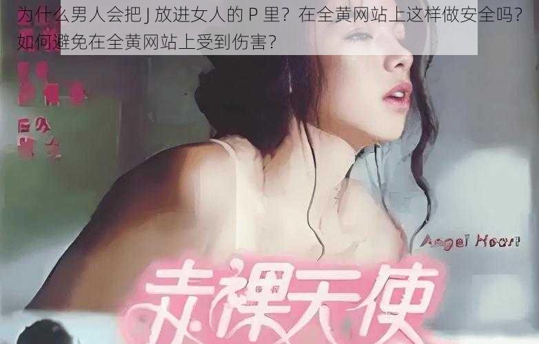 为什么男人会把 J 放进女人的 P 里？在全黄网站上这样做安全吗？如何避免在全黄网站上受到伤害？