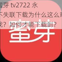 蜜芽 tv2722 永不失联下载为什么这么难找？如何才能下载到？