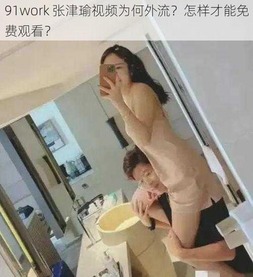 91work 张津瑜视频为何外流？怎样才能免费观看？